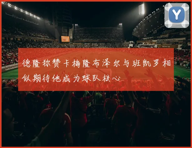 德隆称赞卡梅隆布泽尔与班凯罗相似期待他成为球队核心