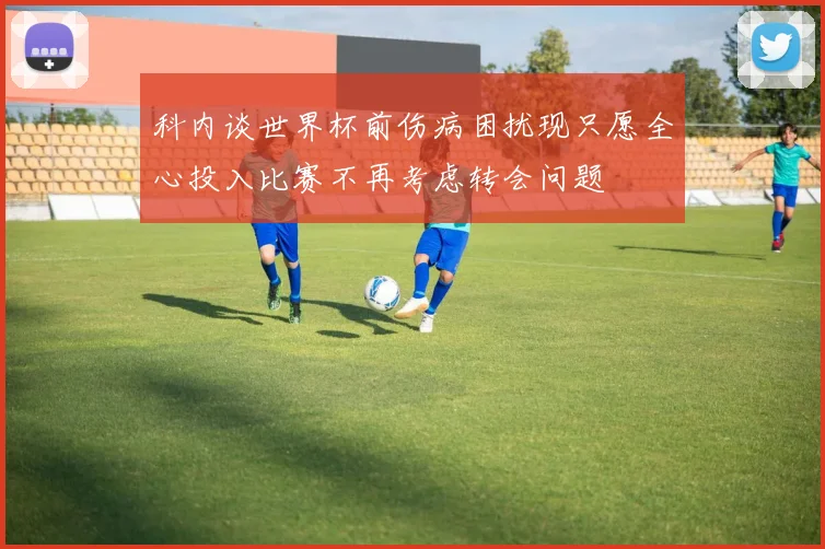 科内谈世界杯前伤病困扰现只愿全心投入比赛不再考虑转会问题