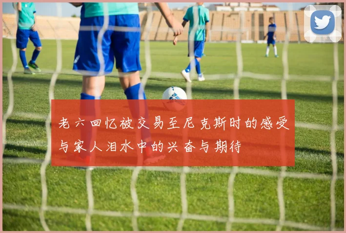 老六回忆被交易至尼克斯时的感受与家人泪水中的兴奋与期待