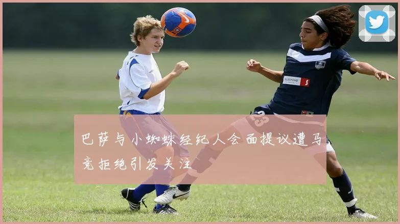 巴萨与小蜘蛛经纪人会面提议遭马竞拒绝引发关注
