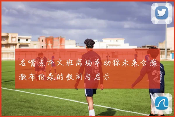 名嘴点评文班离场举动称未来会感激布伦森的教训与启示