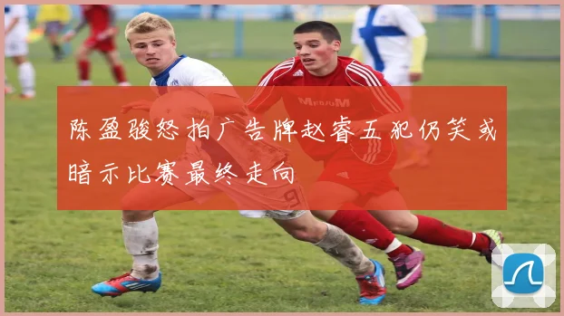 陈盈骏怒拍广告牌赵睿五犯仍笑或暗示比赛最终走向