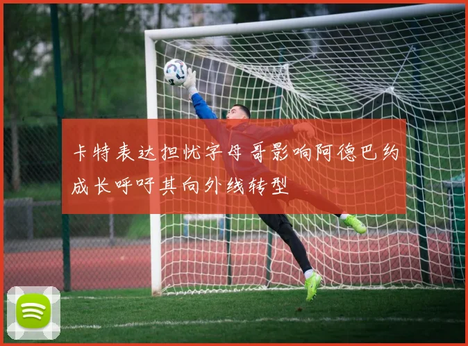 卡特表达担忧字母哥影响阿德巴约成长呼吁其向外线转型