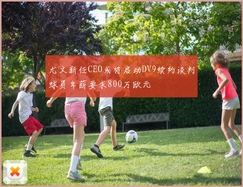 尤文新任CEO或将启动DV9续约谈判球员年薪要求800万欧元
