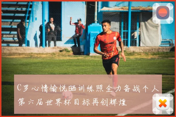 C罗心情愉悦晒训练照全力备战个人第六届世界杯目标再创辉煌