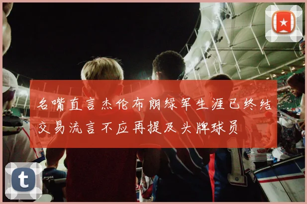 名嘴直言杰伦布朗绿军生涯已终结交易流言不应再提及头牌球员