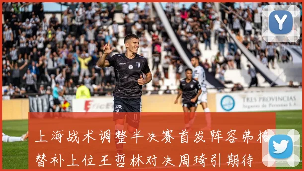 上海战术调整半决赛首发阵容弗格替补上位王哲林对决周琦引期待