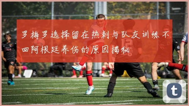 罗梅罗选择留在热刺与队友训练不回阿根廷养伤的原因揭秘