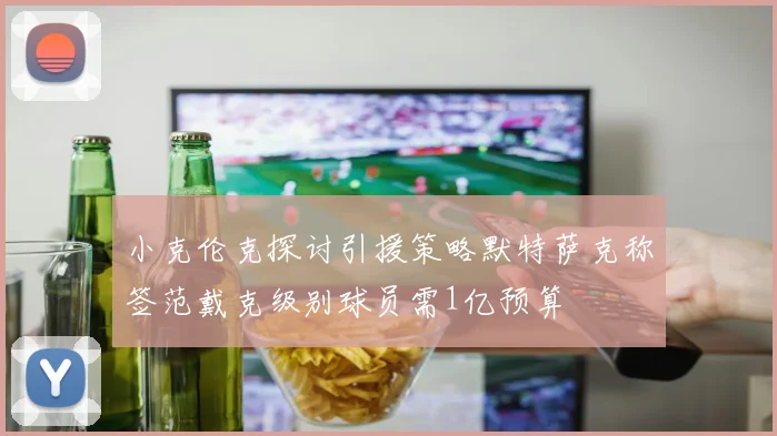 小克伦克探讨引援策略默特萨克称签范戴克级别球员需1亿预算