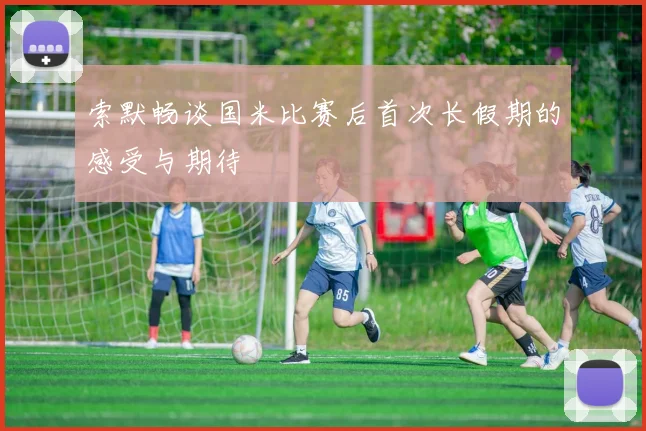 索默畅谈国米比赛后首次长假期的感受与期待