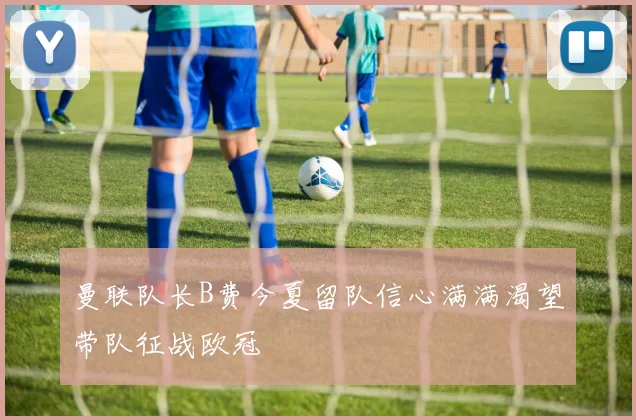曼联队长B费今夏留队信心满满渴望带队征战欧冠