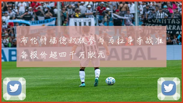 布伦特福德积极参与马拉争夺战准备报价超四千万欧元