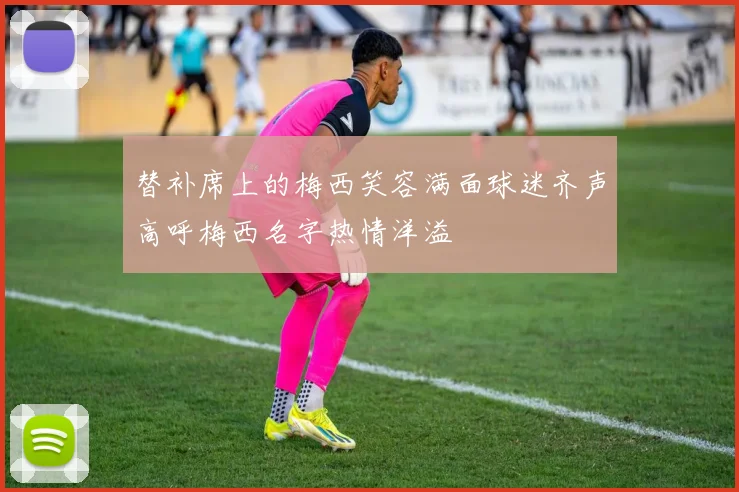 替补席上的梅西笑容满面球迷齐声高呼梅西名字热情洋溢