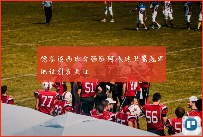 德容谈西班牙强弱阿根廷卫冕冠军地位引发关注