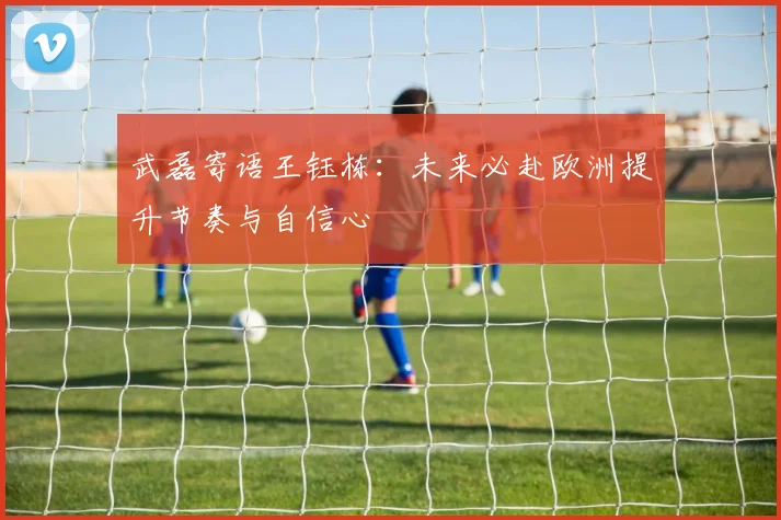武磊寄语王钰栋：未来必赴欧洲提升节奏与自信心