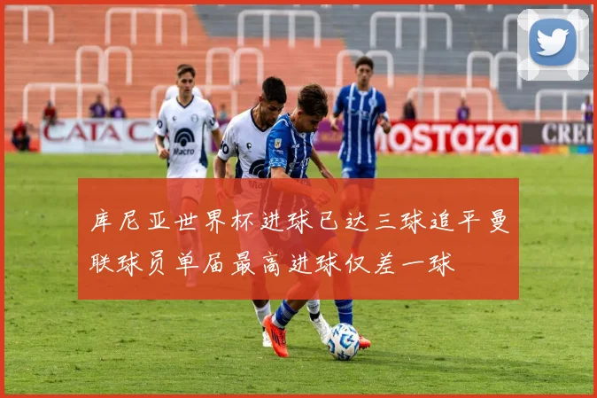 库尼亚世界杯进球已达三球追平曼联球员单届最高进球仅差一球
