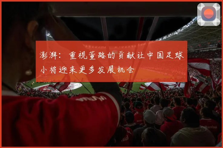 澎湃：重视董路的贡献让中国足球小将迎来更多发展机会