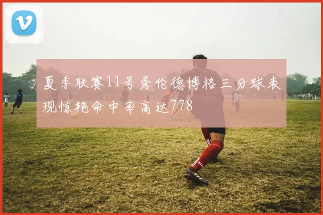 夏季联赛11号秀伦德博格三分球表现惊艳命中率高达778