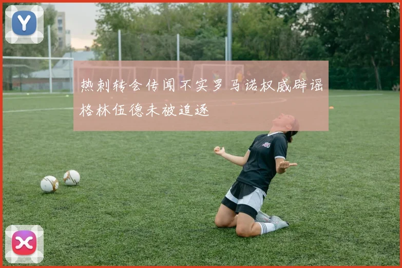 热刺转会传闻不实罗马诺权威辟谣格林伍德未被追逐