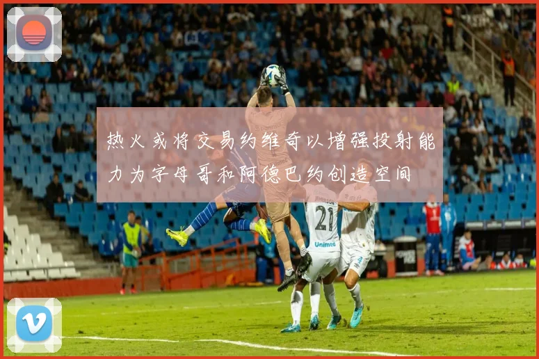 热火或将交易约维奇以增强投射能力为字母哥和阿德巴约创造空间